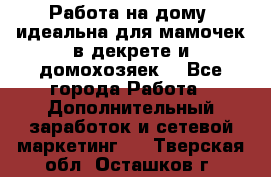  Работа на дому (идеальна для мамочек в декрете и домохозяек) - Все города Работа » Дополнительный заработок и сетевой маркетинг   . Тверская обл.,Осташков г.